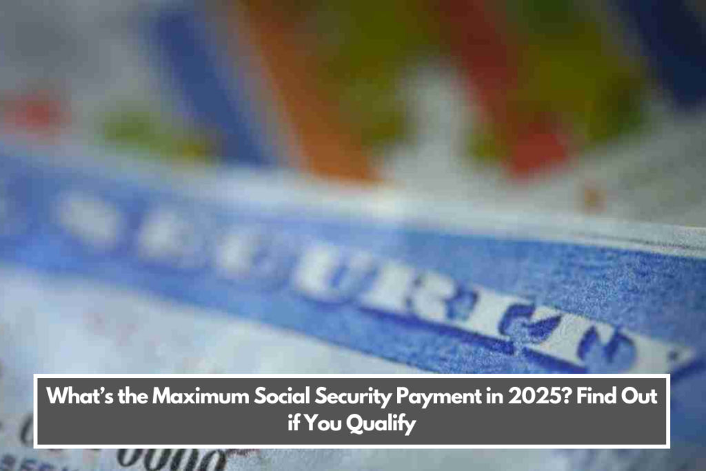 What’s the Maximum Social Security Payment in 2025? Find Out if You Qualify